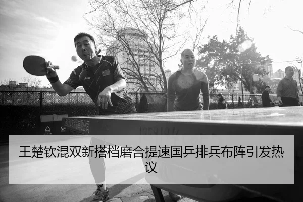 王楚钦混双新搭档磨合提速国乒排兵布阵引发热议