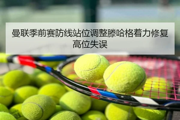 曼联季前赛防线站位调整滕哈格着力修复高位失误