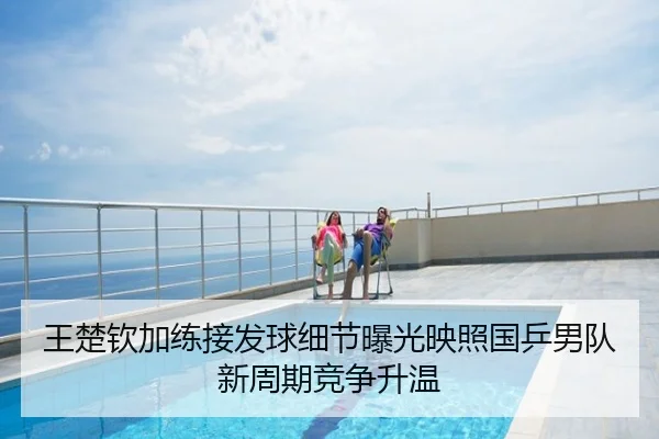 王楚钦加练接发球细节曝光映照国乒男队新周期竞争升温