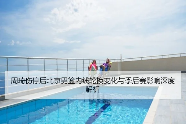 周琦伤停后北京男篮内线轮换变化与季后赛影响深度解析