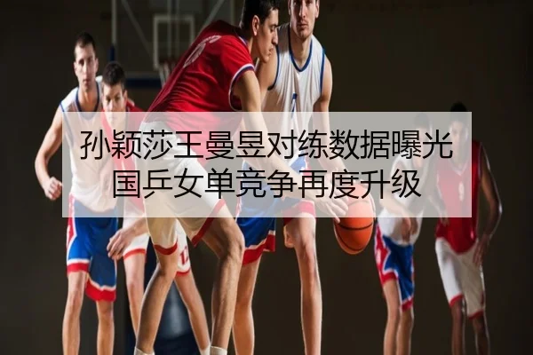 孙颖莎王曼昱对练数据曝光 国乒女单竞争再度升级