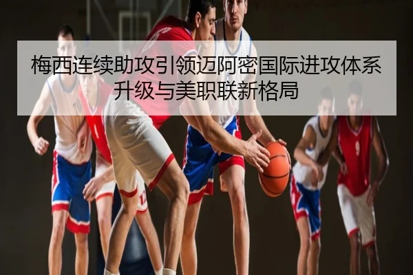 梅西连续助攻引领迈阿密国际进攻体系升级与美职联新格局