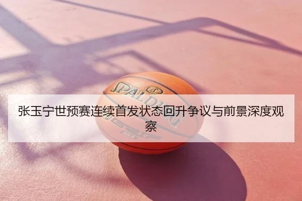 张玉宁世预赛连续首发状态回升争议与前景深度观察
