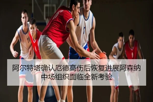 阿尔特塔确认厄德高伤后恢复进展阿森纳中场组织面临全新考验