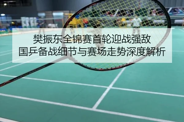 樊振东全锦赛首轮迎战强敌 国乒备战细节与赛场走势深度解析
